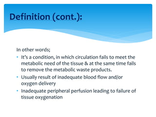 In other words;
• It’s a condition, in which circulation fails to meet the
metabolic need of the tissue & at the same time fails
to remove the metabolic waste products.
• Usually result of inadequate blood flow and/or
oxygen delivery
• Inadequate peripheral perfusion leading to failure of
tissue oxygenation
Definition (cont.):
 