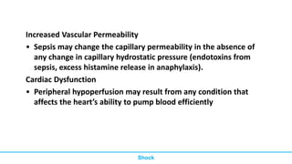 Increased Vascular Permeability
• Sepsis may change the capillary permeability in the absence of
any change in capillary hydrostatic pressure (endotoxins from
sepsis, excess histamine release in anaphylaxis).
Cardiac Dysfunction
• Peripheral hypoperfusion may result from any condition that
affects the heart’s ability to pump blood efficiently
Shock
 