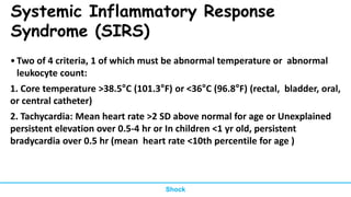 Systemic Inflammatory Response
Syndrome (SIRS)
•Two of 4 criteria, 1 of which must be abnormal temperature or abnormal
leukocyte count:
1. Core temperature >38.5°C (101.3°F) or <36°C (96.8°F) (rectal, bladder, oral,
or central catheter)
2. Tachycardia: Mean heart rate >2 SD above normal for age or Unexplained
persistent elevation over 0.5-4 hr or In children <1 yr old, persistent
bradycardia over 0.5 hr (mean heart rate <10th percentile for age )
Shock
 