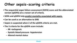 Other sepsis-scoring criteria
•The sequential organ failure assessment (SOFA) score and the abbreviated
version (qSOFA) are a newer set of criteria.
•SOFA and qSOFA help predict mortality associated with sepsis.
•Can be used as an alternative to SIRS
•Sepsis is suspected when 2 of the qSOFA criteria are met.
•The 3 criteria for the qSOFA score include:
– RR -tachypneic
– Systolic blood pressure -hypotension
– Altered mental status
Shock
 