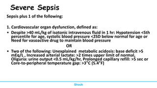 Severe Sepsis
Sepsis plus 1 of the following:
1. Cardiovascular organ dysfunction, defined as:
• Despite >40 mL/kg of isotonic intravenous fluid in 1 hr: Hypotension <5th
percentile for age, systolic blood pressure <2SD below normal for age or
Need for vasoactive drug to maintain blood pressure
OR
• Two of the following: Unexplained metabolic acidosis: base deficit >5
mEq/L , Increased arterial lactate: >2 times upper limit of normal,
Oliguria: urine output <0.5 mL/kg/hr, Prolonged capillary refill: >5 sec or
Core-to-peripheral temperature gap: >3°C (5.4°F)
Shock
 