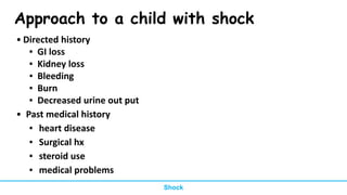 Approach to a child with shock
• Directed history
▪ GI loss
▪ Kidney loss
▪ Bleeding
▪ Burn
▪ Decreased urine out put
• Past medical history
▪ heart disease
▪ Surgical hx
▪ steroid use
▪ medical problems
Shock
 