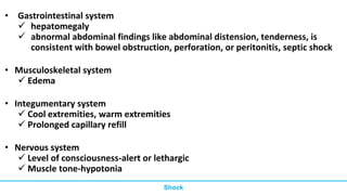 • Gastrointestinal system
 hepatomegaly
 abnormal abdominal findings like abdominal distension, tenderness, is
consistent with bowel obstruction, perforation, or peritonitis, septic shock
• Musculoskeletal system
 Edema
• Integumentary system
 Cool extremities, warm extremities
 Prolonged capillary refill
• Nervous system
 Level of consciousness-alert or lethargic
 Muscle tone-hypotonia
Shock
 