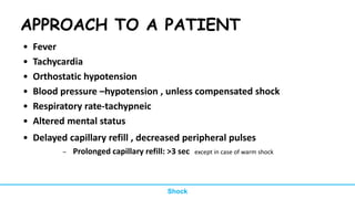 APPROACH TO A PATIENT
• Fever
• Tachycardia
• Orthostatic hypotension
• Blood pressure –hypotension , unless compensated shock
• Respiratory rate-tachypneic
• Altered mental status
• Delayed capillary refill , decreased peripheral pulses
– Prolonged capillary refill: >3 sec except in case of warm shock
Shock
 