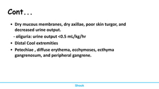 • Dry mucous membranes, dry axillae, poor skin turgor, and
decreased urine output.
- oliguria: urine output <0.5 mL/kg/hr
• Distal Cool extremities
• Petechiae , diffuse erythema, ecchymoses, ecthyma
gangrenosum, and peripheral gangrene.
Shock
Cont...
 