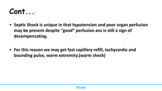Cont...
• Septic Shock is unique in that hypotension and poor organ perfusion
may be present despite “good” perfusion ans is still a sign of
decompensating.
• For this reason we may get fast capillary refill, tachycardia and
bounding pulse, warm extremity.(warm shock)
Shock
 