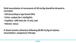 Fluid resuscitation in increments of 20 mL/kg should be titrated to
normalize
•HR (according to age-based HRs)
•Urine output (to 1 mL/kg/hr)
•Capillary refill time (to <2 sec), and
•Mental status
If shock remains refractory following 60-80 mL/kg of volume
resuscitation, vasopressor therapy
Shock
 