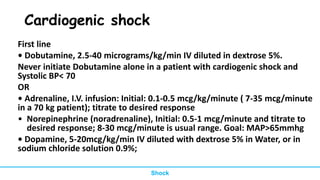 Cardiogenic shock
First line
• Dobutamine, 2.5-40 micrograms/kg/min IV diluted in dextrose 5%.
Never initiate Dobutamine alone in a patient with cardiogenic shock and
Systolic BP< 70
OR
• Adrenaline, I.V. infusion: Initial: 0.1-0.5 mcg/kg/minute ( 7-35 mcg/minute
in a 70 kg patient); titrate to desired response
• Norepinephrine (noradrenaline), Initial: 0.5-1 mcg/minute and titrate to
desired response; 8-30 mcg/minute is usual range. Goal: MAP>65mmhg
• Dopamine, 5-20mcg/kg/min IV diluted with dextrose 5% in Water, or in
sodium chloride solution 0.9%;
Shock
 