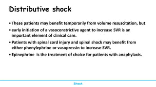 Distributive shock
•These patients may benefit temporarily from volume resuscitation, but
•early initiation of a vasoconstrictive agent to increase SVR is an
important element of clinical care.
•Patients with spinal cord injury and spinal shock may benefit from
either phenylephrine or vasopressin to increase SVR.
•Epinephrine is the treatment of choice for patients with anaphylaxis.
Shock
 