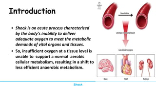 Introduction
• Shock is an acute process characterized
by the body's inability to deliver
adequate oxygen to meet the metabolic
demands of vital organs and tissues.
• So, insufficient oxygen at a tissue level is
unable to support a normal aerobic
cellular metabolism, resulting in a shift to
less efficient anaerobic metabolism.
Shock
 