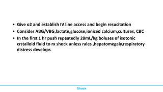 • Give o2 and establish IV line access and begin resucitation
• Consider ABG/VBG,lactate,glucose,ionized calcium,cultures, CBC
• In the first 1 hr push repeatedly 20mL/kg boluses of isotonic
crstalloid fluid to rx shock unless rales ,hepatomegaly,respiratory
distress develops
Shock
 