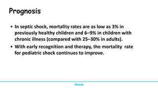 Prognosis
• In septic shock, mortality rates are as low as 3% in
previously healthy children and 6–9% in children with
chronic illness (compared with 25–30% in adults).
• With early recognition and therapy, the mortality rate
for pediatric shock continues to improve.
Shock
 
