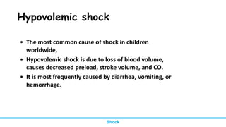 Hypovolemic shock
• The most common cause of shock in children
worldwide,
• Hypovolemic shock is due to loss of blood volume,
causes decreased preload, stroke volume, and CO.
• It is most frequently caused by diarrhea, vomiting, or
hemorrhage.
Shock
 