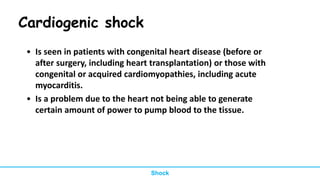 Cardiogenic shock
• Is seen in patients with congenital heart disease (before or
after surgery, including heart transplantation) or those with
congenital or acquired cardiomyopathies, including acute
myocarditis.
• Is a problem due to the heart not being able to generate
certain amount of power to pump blood to the tissue.
Shock
 