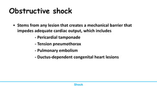 Obstructive shock
• Stems from any lesion that creates a mechanical barrier that
impedes adequate cardiac output, which includes
- Pericardial tamponade
- Tension pneumothorax
- Pulmonary embolism
- Ductus-dependent congenital heart lesions
Shock
 