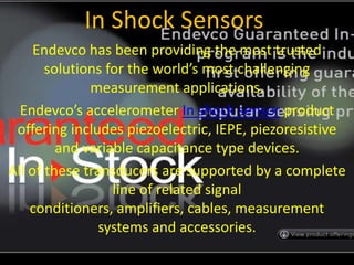 In Shock Sensors Endevco has been providing the most trusted solutions for the world’s most challenging measurement applications. Endevco’s accelerometer In shock sensor product offering includes piezoelectric, IEPE, piezoresistive and variable capacitance type devices.  All of these transducers are supported by a complete line of related signal conditioners, amplifiers, cables, measurement systems and accessories. 