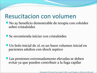 Resucitacion con volumen
No ay beneficio demostrable de terapia con coloides
 sobre cristaloides

Se recomienda iniciar con cristaloides

Un bolo inicial de 2L es un buen volumen inicial en
 pacientes adultos con shock septico

Las presiones extremadamente elevadas se deben
 evitar ya que pueden contribuir a la fuga capilar

                      Principles Of Critical Care; Jesse B. Hall. 3a ed.Chapter 21; McGraw-Hill 2008
 
