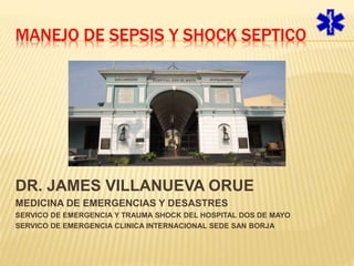 MANEJO DE SEPSIS Y SHOCK SEPTICO 
DR. JAMES VILLANUEVA ORUE 
MEDICINA DE EMERGENCIAS Y DESASTRES 
SERVICO DE EMERGENCIA Y TRAUMA SHOCK DEL HOSPITAL DOS DE MAYO 
SERVICO DE EMERGENCIA CLINICA INTERNACIONAL SEDE SAN BORJA 
 