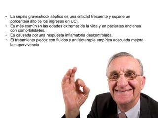 • La sepsis grave/shock séptico es una entidad frecuente y supone un
porcentaje alto de los ingresos en UCI.
• Es más común en las edades extremas de la vida y en pacientes ancianos
con comorbilidades.
• Es causada por una respuesta inflamatoria descontrolada.
• El tratamiento precoz con fluidos y antibioterapia empírica adecuada mejora
la supervivencia.
 