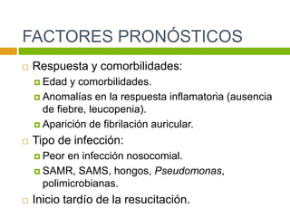 FACTORES PRONÓSTICOS
 Respuesta y comorbilidades:
 Edad y comorbilidades.
 Anomalías en la respuesta inflamatoria (ausencia
de fiebre, leucopenia).
 Aparición de fibrilación auricular.
 Tipo de infección:
 Peor en infección nosocomial.
 SAMR, SAMS, hongos, Pseudomonas,
polimicrobianas.
 Inicio tardío de la resucitación.
 