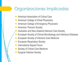 Organizaciones Implicadas
   American Association of Critical Care
   American College of Chest Physicians
   American College of Emergency Physicians
   American Thoracic Society
   Australian and New Zealand Intensive Care Society
   European Society of Clinical Microbiology and Infectious Diseases
   European Society of Intensive Care Medicine
   European Respiratory Society
   International Sepsis Forum
   Society of Critical Care Medicine
   Surgical Infection Society
 