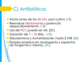 C) Antibióticos

 Iniciar antes de los 45 min, post cultivo (1B)
 Reevaluar diariamente y potencial
  desescalonamiento. (1B)
 Uso de PCT, puede ser útil. (2C)
 Duración de 7 – 10 días. (1D)
 Pseudomona y Acinetobacter, hasta 2 ATB (2B)
 Terapia empírica en neutropenia y sopsecha
  de fungemia o viremia. (2C)
 