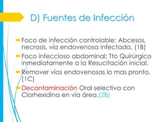 D) Fuentes de Infección

Foco de infección controlable: Abcesos,
 necrosis, vía endovenosa infectada. (1B)
Foco infeccioso abdominal: Tto Quirúrgico
 inmediatamente a la Resucitación inicial.
Remover vías endovenosas lo mas pronto.
 (1C)
Decontaminación Oral selectiva con
 Clorhexidina en vía área.(2B)
 