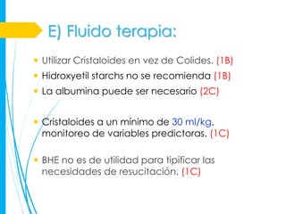 E) Fluido terapia:
 Utilizar Cristaloides en vez de Colides. (1B)
 Hidroxyetil starchs no se recomienda (1B)
 La albumina puede ser necesario (2C)


 Cristaloides a un mínimo de 30 ml/kg,
  monitoreo de variables predictoras. (1C)

 BHE no es de utilidad para tipificar las
  necesidades de resucitación. (1C)
 