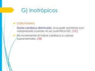 G) Inotrópicos

 DOBUTAMINA:
  Gasto cardiaco disminuido, se puede combinar con
  vasopresores cuando no se cuantifica GC. (1C)
 No incrementar el índice cardiaco a valores
  supranormales. (1B)
 