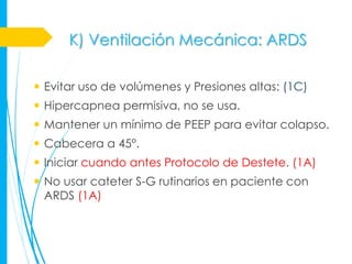K) Ventilación Mecánica: ARDS

 Evitar uso de volúmenes y Presiones altas: (1C)
 Hipercapnea permisiva, no se usa.
 Mantener un mínimo de PEEP para evitar colapso.
 Cabecera a 45°.
 Iniciar cuando antes Protocolo de Destete. (1A)
 No usar cateter S-G rutinarios en paciente con
  ARDS (1A)
 