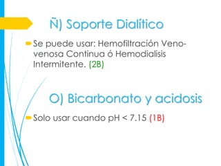 Ñ) Soporte Dialítico
Se puede usar: Hemofiltración Veno-
 venosa Continua ó Hemodialisis
 Intermitente. (2B)



     O) Bicarbonato y acidosis
Solo usar cuando pH < 7.15 (1B)
 
