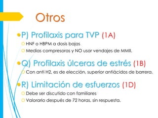 Otros
P) Profilaxis para TVP (1A)
  HNF o HBPM a dosis bajas
  Medias compresoras y NO usar vendajes de MMII.


Q) Profilaxis úlceras de estrés (1B)
  Con anti H2, es de elección, superior antiácidos de barrera.


R) Limitación de esfuerzos (1D)
  Debe ser discutido con familiares
  Valorarlo después de 72 horas, sin respuesta.
 