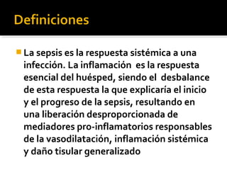  La sepsis es la respuesta sistémica a una
 infección. La inflamación es la respuesta
 esencial del huésped, siendo el desbalance
 de esta respuesta la que explicaría el inicio
 y el progreso de la sepsis, resultando en
 una liberación desproporcionada de
 mediadores pro-inflamatorios responsables
 de la vasodilatación, inflamación sistémica
 y daño tisular generalizado
 