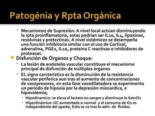  Mecanismos de Supresión: A nivel local actúan disminuyendo
      la rpta proinflamatoria, estas podrían ser IL10, IL4, lipoxinas,
      resolvinas y pretectinas. A nivel sistémicos se desempeña
      una función inhibitoria similar con el uso de Cortisol,
      adrenalina, PGE2, IL10, proteína C reactivas e inhibidores de
      proteasas.
   Disfunción de Órganos y Choque:
     La lesión de endotelio vascular constituye el mecanismo
      principal de disfunción de múltiples órganos
     EL signo carcterístico es la disminución de la resistencia
      vascular periferica aun tras el aumento de concentraciones
      de vasopresores, en esta fase vasodilatadora se experimenta
      un periodo de hipoxia por la depresión miocardica, e
      hipovolemia;
      ▪ Hipodinamico: se eleva el lactato en sangre y disminuye la SatvO2
      ▪ Hiperdinámico: GC aumentado o normal y el consumo de O2 es
        independiente del aporte, Esto se ve tras la adm. de fluídos.
 