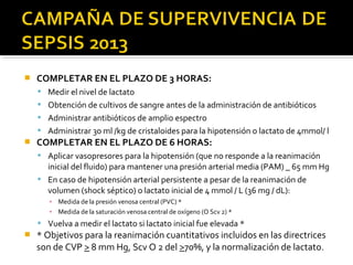    COMPLETAR EN EL PLAZO DE 3 HORAS:
     Medir el nivel de lactato
     Obtención de cultivos de sangre antes de la administración de antibióticos
     Administrar antibióticos de amplio espectro
     Administrar 30 ml /kg de cristaloides para la hipotensión o lactato de 4mmol/ l
   COMPLETAR EN EL PLAZO DE 6 HORAS:
     Aplicar vasopresores para la hipotensión (que no responde a la reanimación
      inicial del fluido) para mantener una presión arterial media (PAM) _ 65 mm Hg
     En caso de hipotensión arterial persistente a pesar de la reanimación de
      volumen (shock séptico) o lactato inicial de 4 mmol / L (36 mg / dL):
       ▪ Medida de la presión venosa central (PVC) *
       ▪ Medida de la saturación venosa central de oxígeno (O Scv 2) *
     Vuelva a medir el lactato si lactato inicial fue elevada *
   * Objetivos para la reanimación cuantitativos incluidos en las directrices
    son de CVP > 8 mm Hg, Scv O 2 del >70%, y la normalización de lactato.
 