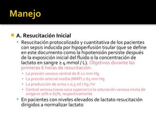    A. Resucitación Inicial
     Resucitación protocolizado y cuantitativa de los pacientes
      con sepsis inducida por hipoperfusión tisular (que se define
      en este documento como la hipotensión persiste después
      de la exposición inicial del fluido o la concentración de
      lactato en sangre ≥ 4 mmol / L). Objetivos durante las
      primeras 6 horas de resucitación:
      ▪   La presión venosa central de 8-12 mm Hg
      ▪   La presión arterial media (MAP) ≥ 65 mm Hg
      ▪   La producción de orina ≥ 0,5 ml / kg / hr
      ▪   Central venosa (vena cava superior) o la saturación venosa mixta de
          oxígeno 70% o 65%, respectivamente
     En pacientes con niveles elevados de lactato resucitación
      dirigidos a normalizar lactato
 