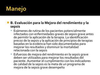    B. Evaluación para la Mejora del rendimiento y la
    sepsis
     Exámenes de rutina de los pacientes potencialmente
      infectados con enfermedades graves de sepsis grave antes
      de permitir la aplicación de la terapia. La identificación
      precoz de la sepsis y la aplicación de principios de terapias
      basadas en la evidencia han sido documentadas para
      mejorar los resultados y disminuir la mortalidad
      relacionada con la sepsis
     Esfuerzos de mejora del rendimiento en la sepsis grave
      deben ser utilizados para mejorar los resultados del
      paciente. Aumentar el cumplimiento con los indicadores
      de calidad de la sepsis es la meta de un programa de
      mejora de la sepsis grave desempeño
 