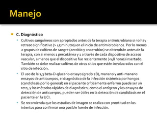    C. Diagnóstico
     Cultivos sanguíneos son apropiados antes de la terapia antimicrobiana si no hay
      retraso significativo (> 45 minutos) en el inicio de antimicrobianos. Por lo menos
      2 grupos de cultivos de sangre (aerobio y anaerobios) se obtendrán antes de la
      terapia, con al menos 1 percutánea y 1 a través de cada dispositivo de acceso
      vascular, a menos que el dispositivo fue recientemente (<48 horas) insertado.
      También se debe realizar cultivos de otros sitios que estén involucrados con el
      sitio de infección.
     El uso de la 1,3 beta-D-glucano ensayo (grado 2B), manano y anti-manano
      ensayos de anticuerpos, el diagnóstico de la infección sistémica por hongos
      (candidiasis por lo general) en el paciente críticamente enfermo puede ser un
      reto, y los métodos rápidos de diagnóstico, como el antígeno y los ensayos de
      detección de anticuerpos, pueden ser útiles en la detección de candidiasis en el
      paciente en la UCI.
     Se recomienda que los estudios de imagen se realiza con prontitud en los
      intentos para confirmar una posible fuente de infección.
 
