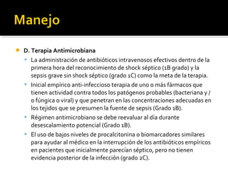    D. Terapia Antimicrobiana
     La administración de antibióticos intravenosos efectivos dentro de la
       primera hora del reconocimiento de shock séptico (1B grado) y la
       sepsis grave sin shock séptico (grado 1C) como la meta de la terapia.
     Inicial empírico anti-infeccioso terapia de uno o más fármacos que
       tienen actividad contra todos los patógenos probables (bacteriana y /
       o fúngica o viral) y que penetran en las concentraciones adecuadas en
       los tejidos que se presumen la fuente de sepsis (Grado 1B).
     Régimen antimicrobiano se debe reevaluar al día durante
       desescalamiento potencial (Grado 1B).
     El uso de bajos niveles de procalcitonina o biomarcadores similares
       para ayudar al médico en la interrupción de los antibióticos empíricos
       en pacientes que inicialmente parecían séptico, pero no tienen
       evidencia posterior de la infección (grado 2C).
 