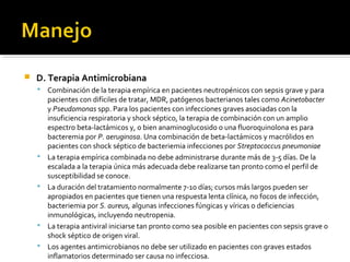    D. Terapia Antimicrobiana
       Combinación de la terapia empírica en pacientes neutropénicos con sepsis grave y para
        pacientes con difíciles de tratar, MDR, patógenos bacterianos tales como Acinetobacter
        y Pseudomonas spp. Para los pacientes con infecciones graves asociadas con la
        insuficiencia respiratoria y shock séptico, la terapia de combinación con un amplio
        espectro beta-lactámicos y, o bien anaminoglucosido o una fluoroquinolona es para
        bacteremia por P. aeruginosa. Una combinación de beta-lactámicos y macrólidos en
        pacientes con shock séptico de bacteriemia infecciones por Streptococcus pneumoniae
       La terapia empírica combinada no debe administrarse durante más de 3-5 días. De la
        escalada a la terapia única más adecuada debe realizarse tan pronto como el perfil de
        susceptibilidad se conoce.
       La duración del tratamiento normalmente 7-10 días; cursos más largos pueden ser
        apropiados en pacientes que tienen una respuesta lenta clínica, no focos de infección,
        bacteriemia por S. aureus, algunas infecciones fúngicas y víricas o deficiencias
        inmunológicas, incluyendo neutropenia.
       La terapia antiviral iniciarse tan pronto como sea posible en pacientes con sepsis grave o
        shock séptico de origen viral.
       Los agentes antimicrobianos no debe ser utilizado en pacientes con graves estados
        inflamatorios determinado ser causa no infecciosa.
 