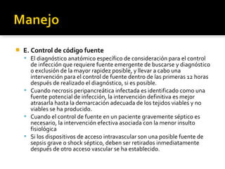    E. Control de código fuente
     El diagnóstico anatómico específico de consideración para el control
      de infección que requiere fuente emergente de buscarse y diagnóstico
      o exclusión de la mayor rapidez posible, y llevar a cabo una
      intervención para el control de fuente dentro de las primeras 12 horas
      después de realizado el diagnóstico, si es posible.
     Cuando necrosis peripancreática infectada es identificado como una
      fuente potencial de infección, la intervención definitiva es mejor
      atrasarla hasta la demarcación adecuada de los tejidos viables y no
      viables se ha producido.
     Cuando el control de fuente en un paciente gravemente séptico es
      necesario, la intervención efectiva asociada con la menor insulto
      fisiológica
     Si los dispositivos de acceso intravascular son una posible fuente de
      sepsis grave o shock séptico, deben ser retirados inmediatamente
      después de otro acceso vascular se ha establecido.
 