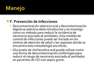  F. Prevención de Infecciones
   Descontaminación selectiva oral y descontaminación
    digestiva selectiva debe introducirse y se investiga
    como un método para reducir la incidencia de
    neumonía asociada al ventilador; Esta medida de
    control de infecciones puede ser iniciado en los
    centros de atención de salud y las regiones donde se
    encuentra esta metodología sea eficaz.
   Gluconato de clorhexidina oral puede utilizar como
    una forma de descontaminación orofaríngea para
    reducir el riesgo de neumonía asociada al ventilador
    en pacientes de UCI con sepsis grave.
 