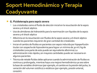    G. Fluidoterapia para sepsis severa
     Los cristaloides como el fluido de elección inicial en la resucitación de la sepsis
        severa y el shock séptico.
       Uso de almidones de hidroxietilo para la reanimación con líquidos de la sepsis
        severa y el shock séptico
       Albúmina en la resucitación con fluidos de la sepsis severa y el shock séptico
        cuando los pacientes requieren de gran cantidad de cristaloides
       Iniciar el cambio de fluídos en pacientes con sepsis inducida por hipoperfusión
        tisular con sospecha de hipovolemia para lograr un mínimo de 30 ml / kg de
        cristaloides (una parte de esto puede ser equivalente albúmina).La
        administración más rápida y en mayores cantidades puede ser necesaria en
        algunos pacientes
       Técnica de retode fluídos debe aplicarse cuando la administración de fluídos es
        continua y prolongada, mientras haya una mejora hemodinámica ya sea sobre
        la base de variables dinámicas (por ejemplo, el cambio en la presión del pulso, la
        variación del volumen sistólico) o estáticos (por ejemplo, presión arterial,
        corazón)
 