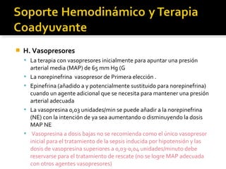    H. Vasopresores
     La terapia con vasopresores inicialmente para apuntar una presión
        arterial media (MAP) de 65 mm Hg (G
       La norepinefrina vasopresor de Primera elección .
       Epinefrina (añadido a y potencialmente sustituido para norepinefrina)
        cuando un agente adicional que se necesita para mantener una presión
        arterial adecuada
       La vasopresina 0,03 unidades/min se puede añadir a la norepinefrina
        (NE) con la intención de ya sea aumentando o disminuyendo la dosis
        MAP NE
        Vasopresina a dosis bajas no se recomienda como el único vasopresor
        inicial para el tratamiento de la sepsis inducida por hipotensión y las
        dosis de vasopresina superiores a 0,03-0,04 unidades/minuto debe
        reservarse para el tratamiento de rescate (no se logre MAP adecuada
        con otros agentes vasopresores)
 