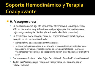    H. Vasopresores:
     La dopamina como agente vasopresor alternativo a la norepinefrina
      sólo en pacientes muy seleccionados (por ejemplo, los pacientes con
      bajo riesgo de taquiarritmias y bradicardia absoluta o relativa)
     La fenilefrina, no se recomienda en el tratamiento de shock séptico,
      excepto en circunstancias donde:
      ▪ norepinefrina se asocian con arritmias graves
      ▪ se conoce el gasto cardíaco a ser alto y la presión arterial persistentemente
        bajos como terapia de rescate cuando se combina inotrópico / fármacos
        vasopresores y dosis bajas de vasopresina no han logrado alcanzar el objetivo
        MAP
     Dopamina en dosis no debe Bajas Ser utilizado Para La Protección renal
     Todos los Pacientes que requieran vasopresores deberán tener un
      catéter arterial
 