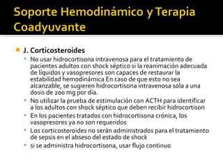    J. Corticosteroides
     No usar hidrocortisona intravenosa para el tratamiento de
        pacientes adultos con shock séptico si la reanimación adecuada
        de líquidos y vasopresores son capaces de restaurar la
        estabilidad hemodinámica En caso de que esto no sea
        alcanzable, se sugieren hidrocortisona intravenosa sola a una
        dosis de 200 mg por día.
       No utilizar la prueba de estimulación con ACTH para identificar
        a los adultos con shock séptico que deben recibir hidrocortison
       En los pacientes tratados con hidrocortisona crónica, los
        vasopresores ya no son requeridos
       Los corticosteroides no serán administrados para el tratamiento
        de sepsis en el abseso del estado de shock
       si se administra hidrocortisona, usar flujo continuo
 