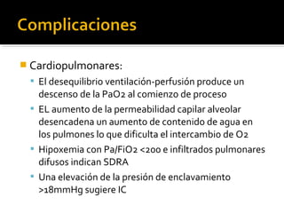  Cardiopulmonares:
  El desequilibrio ventilación-perfusión produce un
   descenso de la PaO2 al comienzo de proceso
  EL aumento de la permeabilidad capilar alveolar
   desencadena un aumento de contenido de agua en
   los pulmones lo que dificulta el intercambio de O2
  Hipoxemia con Pa/FiO2 <200 e infiltrados pulmonares
   difusos indican SDRA
  Una elevación de la presión de enclavamiento
   >18mmHg sugiere IC
 
