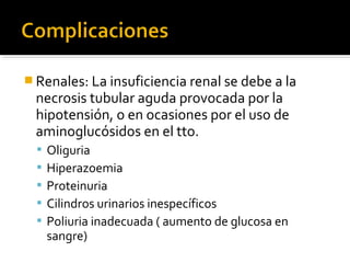  Renales: La insuficiencia renal se debe a la
  necrosis tubular aguda provocada por la
  hipotensión, o en ocasiones por el uso de
  aminoglucósidos en el tto.
   Oliguria
   Hiperazoemia
   Proteinuria
   Cilindros urinarios inespecíficos
   Poliuria inadecuada ( aumento de glucosa en
   sangre)
 