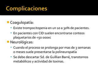  Coagulopatía:
   Existe trompocitopenia en un 10 a 30% de pacientes.
   En pacientes con CID suelen encontrarse conteos
    plaquetarios de <50 000xc
 Neurológicas:
   Cuando el proceso se prolonga por mas de 3 semanas
    o meses suele presentarse la polineuropatía
   Se debe descartar Sd. de Guillian Barré, transtornos
    metabólicos y actividad de toxinas.
 