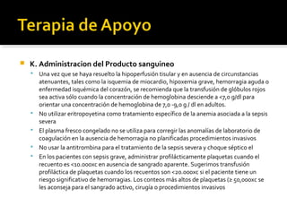    K. Administracion del Producto sanguineo
       Una vez que se haya resuelto la hipoperfusión tisular y en ausencia de circunstancias
        atenuantes, tales como la isquemia de miocardio, hipoxemia grave, hemorragia aguda o
        enfermedad isquémica del corazón, se recomienda que la transfusión de glóbulos rojos
        sea activa sólo cuando la concentración de hemoglobina desciende a <7,0 g/dl para
        orientar una concentración de hemoglobina de 7,0 -9,0 g / dl en adultos.
       No utilizar eritropoyetina como tratamiento específico de la anemia asociada a la sepsis
        severa
       El plasma fresco congelado no se utiliza para corregir las anomalías de laboratorio de
        coagulación en la ausencia de hemorragia no planificadas procedimientos invasivos
       No usar la antitrombina para el tratamiento de la sepsis severa y choque séptico el
       En los pacientes con sepsis grave, administrar profilácticamente plaquetas cuando el
        recuento es <10.000xc en ausencia de sangrado aparente. Sugerimos transfusión
        profiláctica de plaquetas cuando los recuentos son <20.000xc si el paciente tiene un
        riesgo significativo de hemorragias. Los conteos más altos de plaquetas (≥ 50,000xc se
        les aconseja para el sangrado activo, cirugía o procedimientos invasivos
 